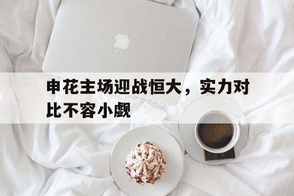 包含申花主场迎战恒大，实力对比不容小觑的词条